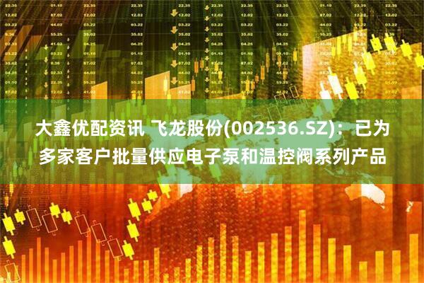 大鑫优配资讯 飞龙股份(002536.SZ)：已为多家客户批量供应电子泵和温控阀系列产品