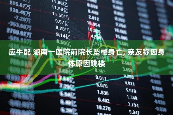 应牛配 湖南一医院前院长坠楼身亡, 亲友称因身体原因跳楼