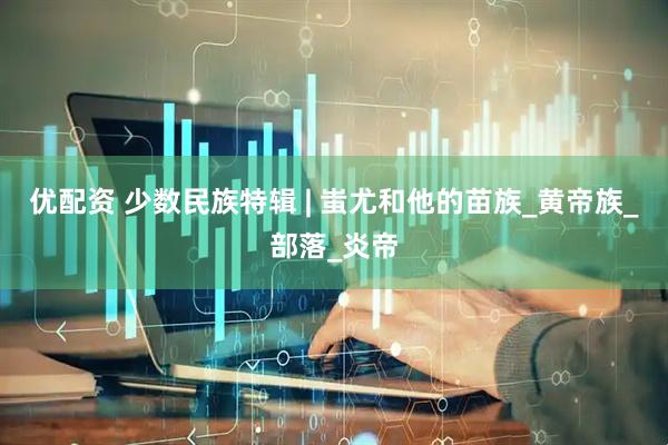 优配资 少数民族特辑 | 蚩尤和他的苗族_黄帝族_部落_炎帝