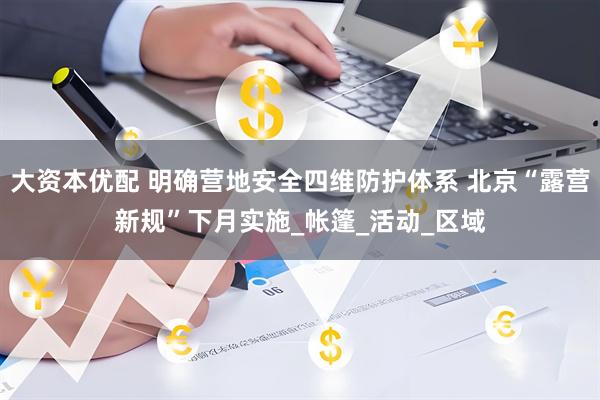 大资本优配 明确营地安全四维防护体系 北京“露营新规”下月实施_帐篷_活动_区域