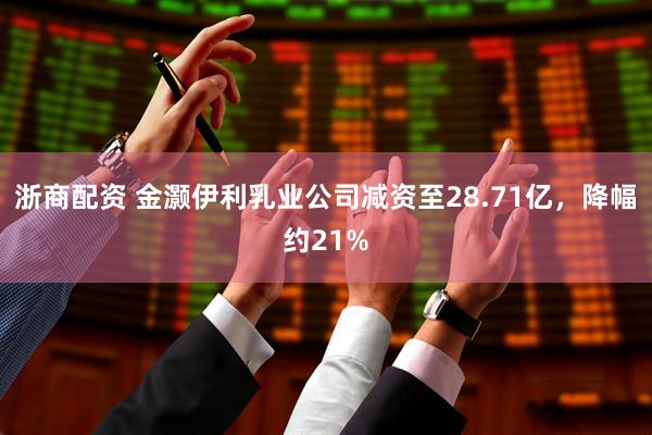 浙商配资 金灏伊利乳业公司减资至28.71亿，降幅约21%