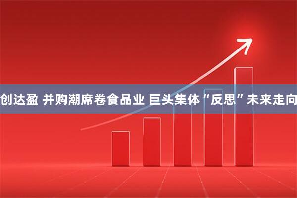 创达盈 并购潮席卷食品业 巨头集体“反思”未来走向