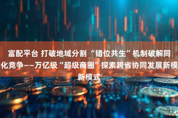 富配平台 打破地域分割 “错位共生”机制破解同质化竞争——万亿级“超级商圈”探索跨省协同发展新模式