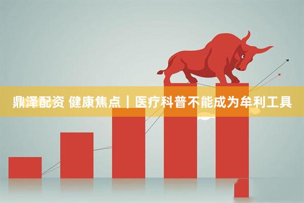 鼎泽配资 健康焦点｜医疗科普不能成为牟利工具