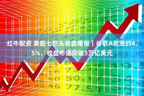 红牛配资 美股七巨头收盘播报｜谷歌A收涨约4.5%，收盘市值突破3万亿美元