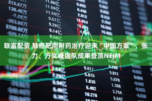 联富配资 肺癌靶向耐药治疗迎来“中国方案”，张力、方文峰团队成果登顶NEJM