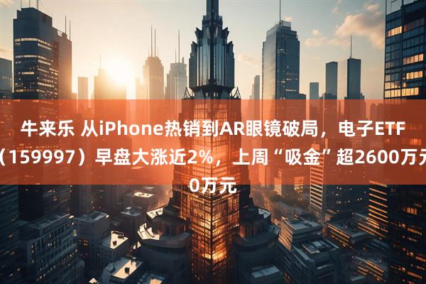 牛来乐 从iPhone热销到AR眼镜破局，电子ETF（159997）早盘大涨近2%，上周“吸金”超2600万元