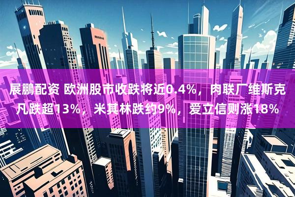 展鵬配资 欧洲股市收跌将近0.4%，肉联厂维斯克凡跌超13%，米其林跌约9%，爱立信则涨18%